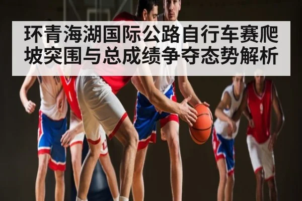 环青海湖国际公路自行车赛爬坡突围与总成绩争夺态势解析