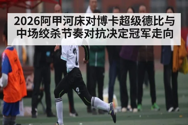 2026阿甲河床对博卡超级德比与中场绞杀节奏对抗决定冠军走向